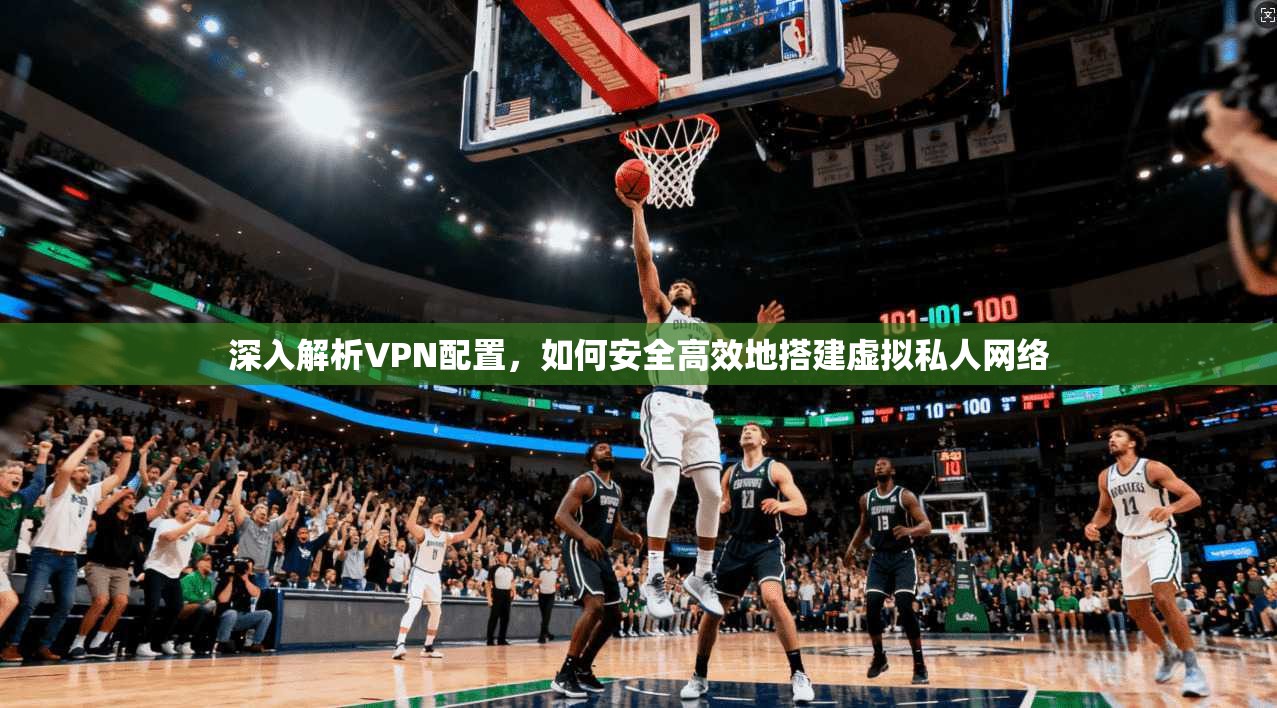 深入解析VPN配置，如何安全高效地搭建虚拟私人网络
