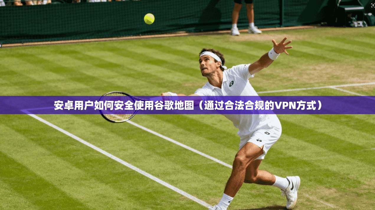 安卓用户如何安全使用谷歌地图（通过合法合规的VPN方式）
