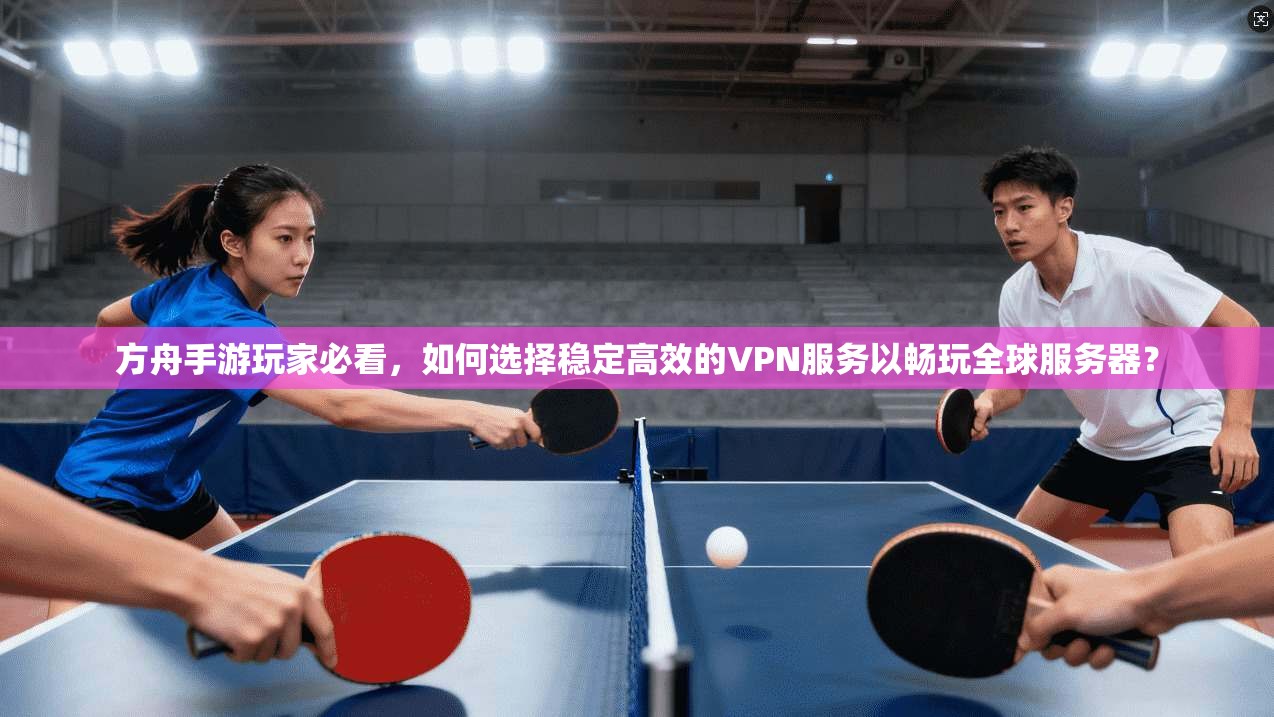 方舟手游玩家必看，如何选择稳定高效的VPN服务以畅玩全球服务器？