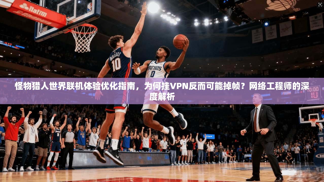 怪物猎人世界联机体验优化指南，为何挂VPN反而可能掉帧？网络工程师的深度解析