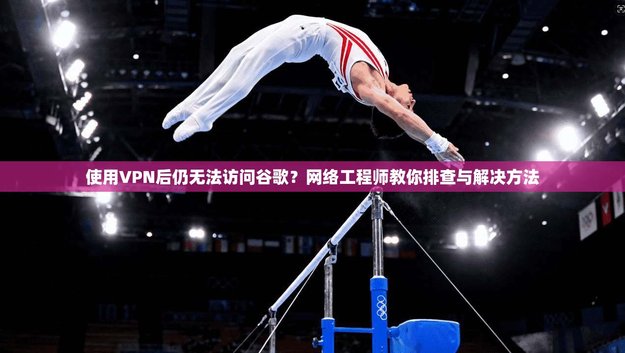 使用VPN后仍无法访问谷歌？网络工程师教你排查与解决方法