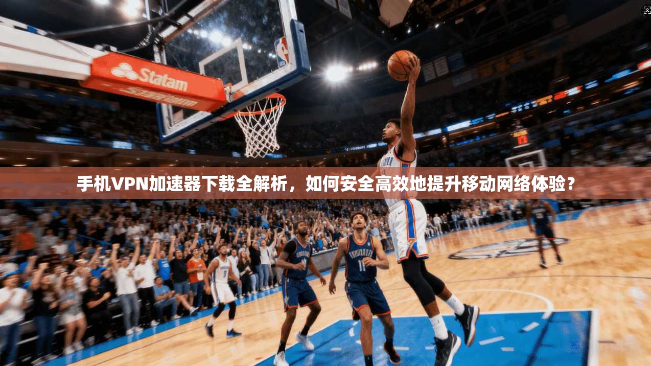 手机VPN加速器下载全解析，如何安全高效地提升移动网络体验？