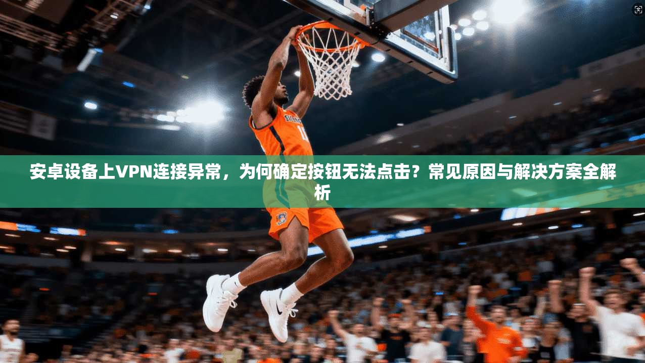 安卓设备上VPN连接异常，为何确定按钮无法点击？常见原因与解决方案全解析