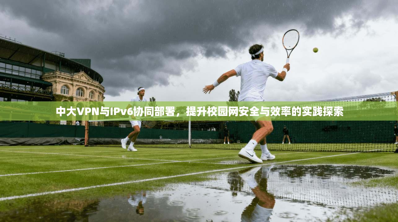 中大VPN与IPv6协同部署，提升校园网安全与效率的实践探索