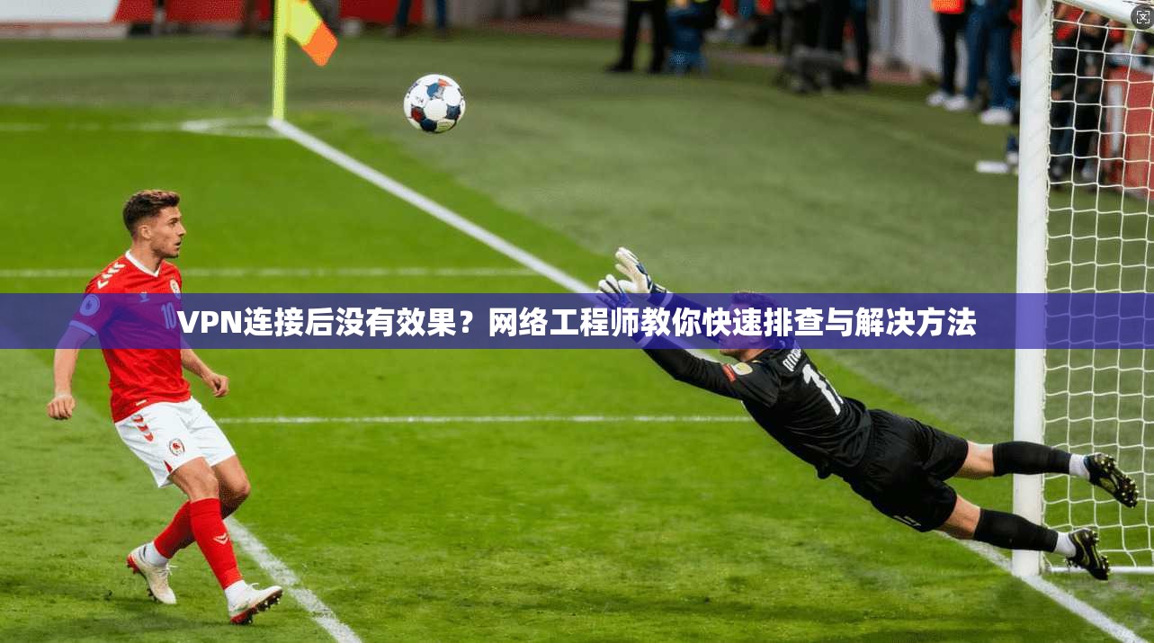 VPN连接后没有效果？网络工程师教你快速排查与解决方法