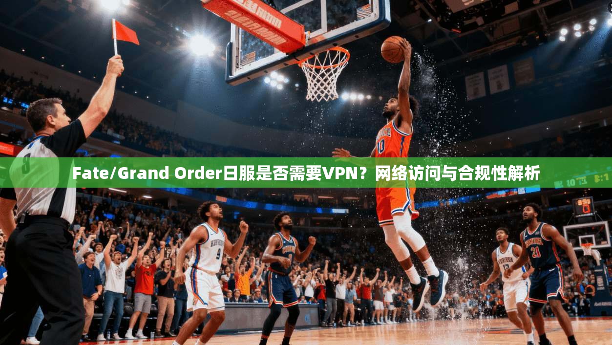 Fate/Grand Order日服是否需要VPN？网络访问与合规性解析