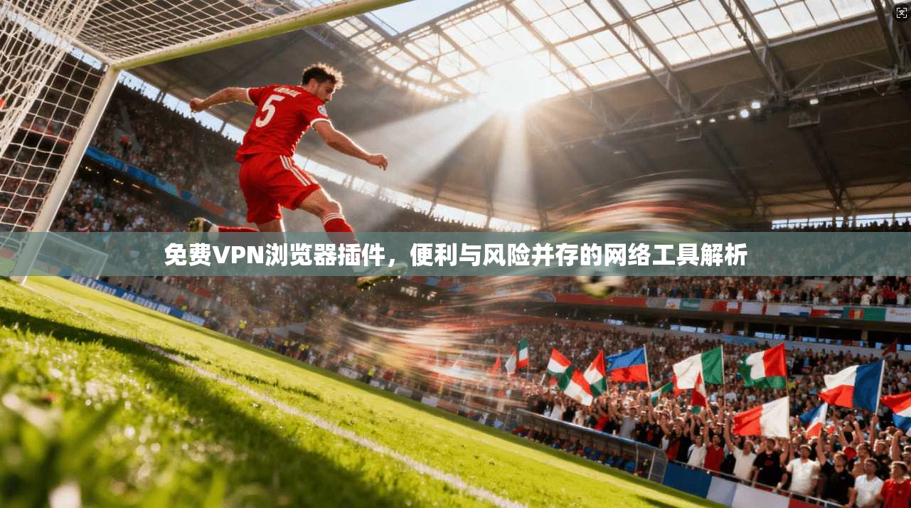 免费VPN浏览器插件，便利与风险并存的网络工具解析
