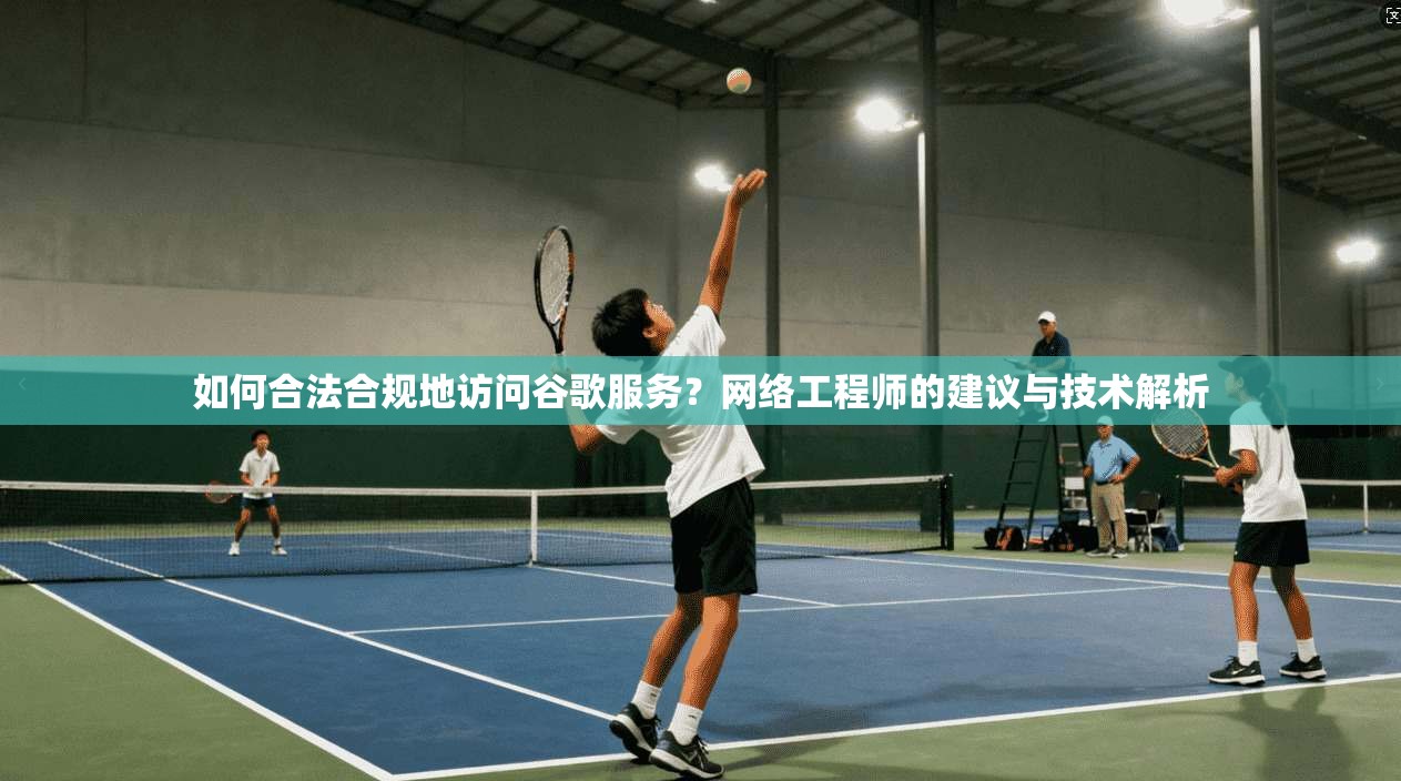 如何合法合规地访问谷歌服务？网络工程师的建议与技术解析