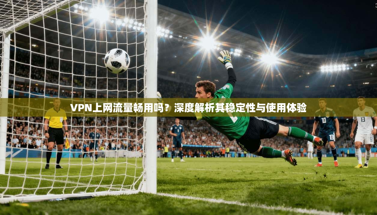 VPN上网流量畅用吗？深度解析其稳定性与使用体验