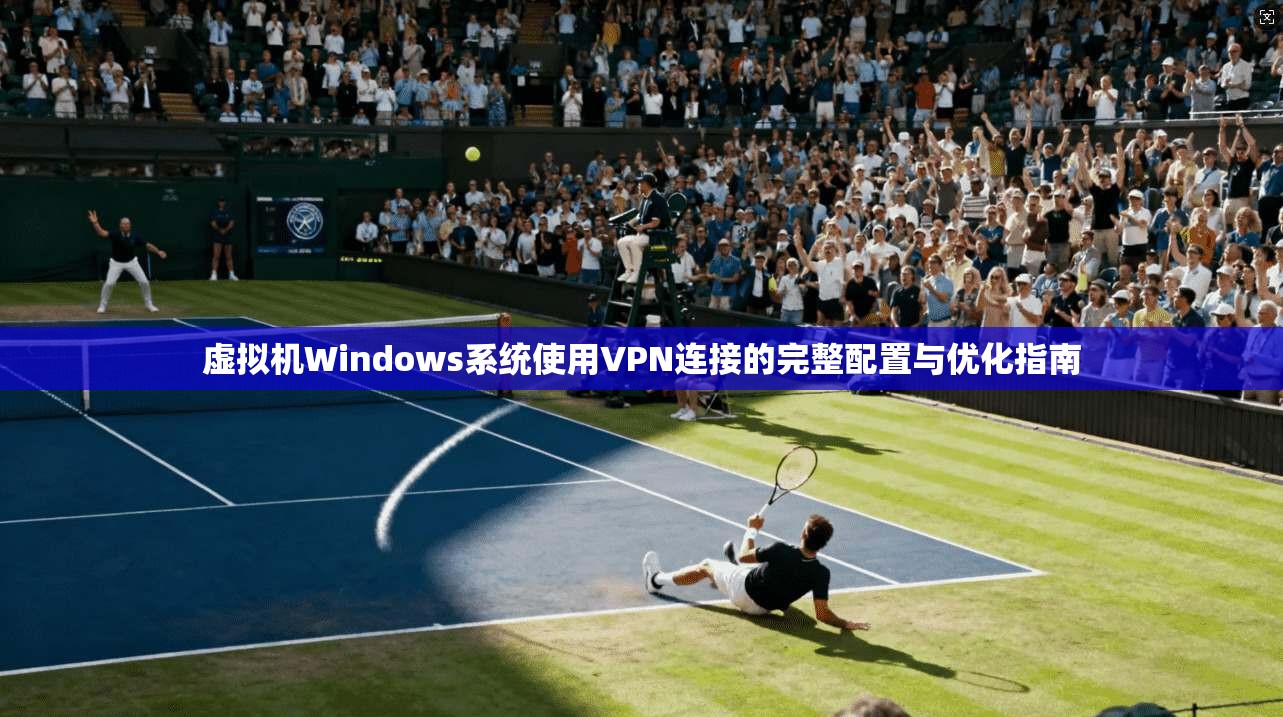 虚拟机Windows系统使用VPN连接的完整配置与优化指南