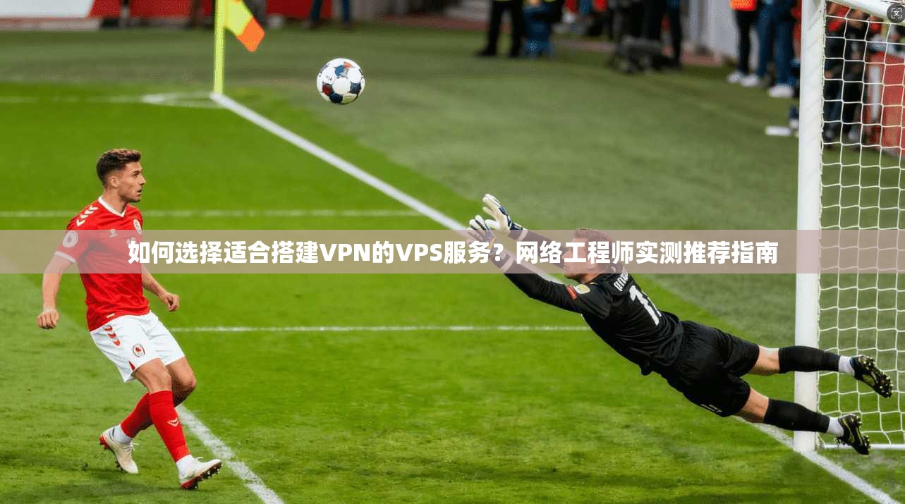 如何选择适合搭建VPN的VPS服务？网络工程师实测推荐指南