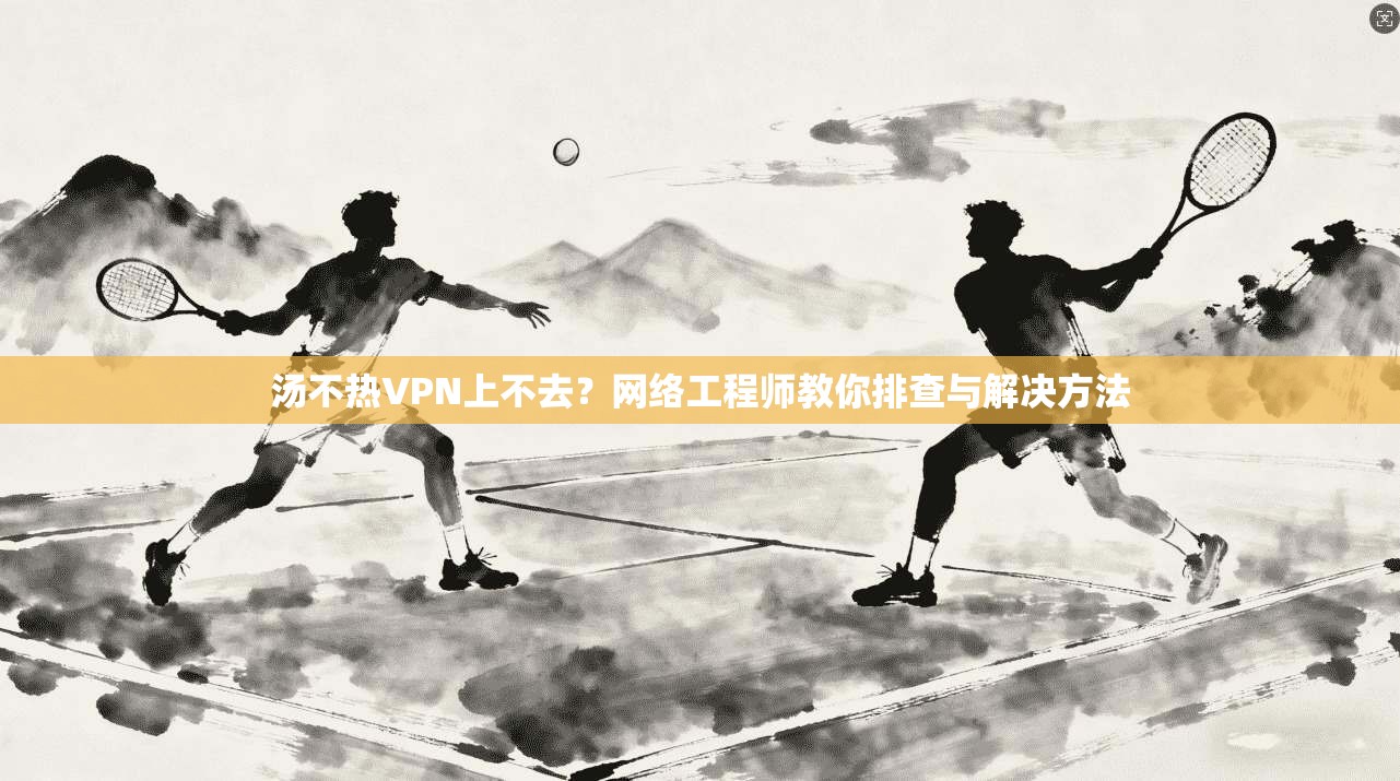 汤不热VPN上不去？网络工程师教你排查与解决方法