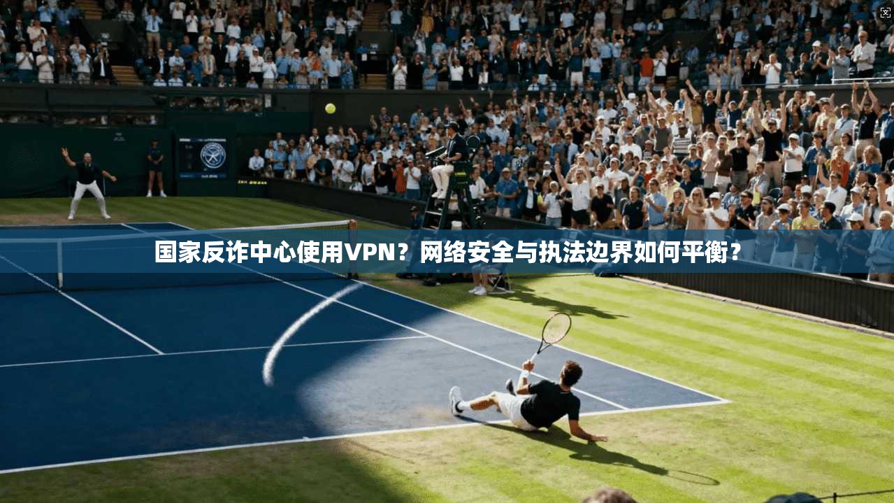 国家反诈中心使用VPN？网络安全与执法边界如何平衡？