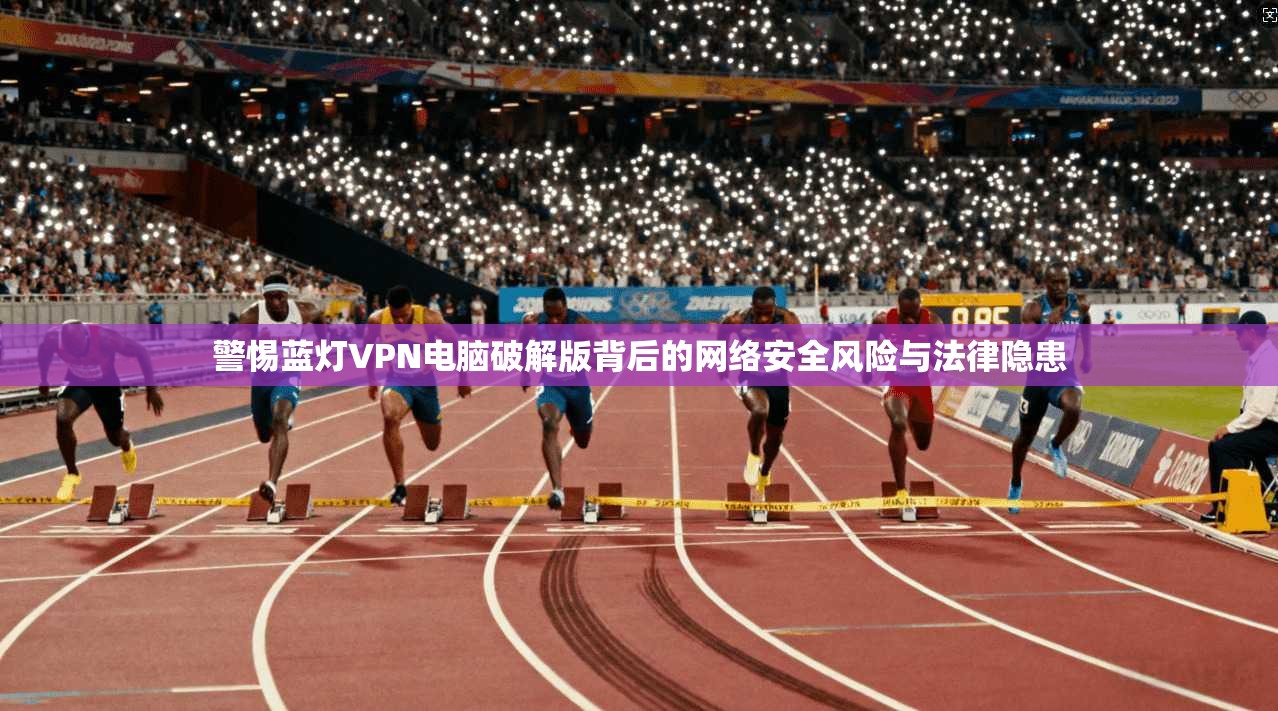 警惕蓝灯VPN电脑破解版背后的网络安全风险与法律隐患