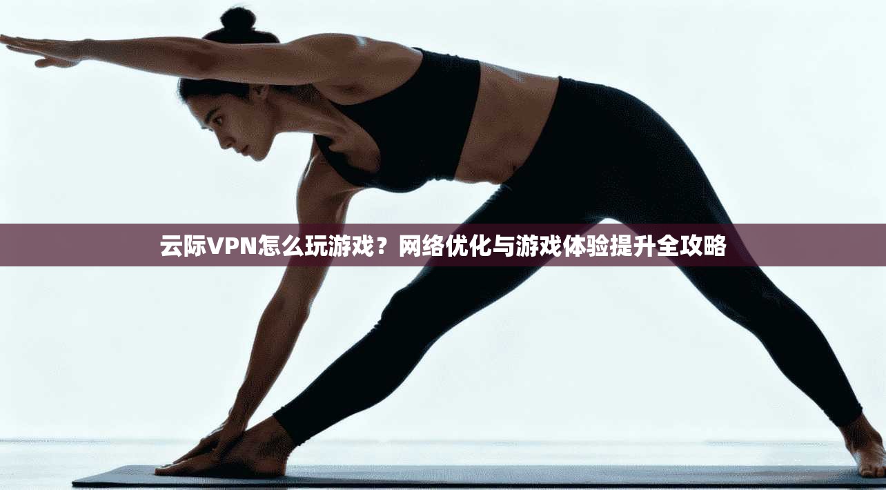 云际VPN怎么玩游戏？网络优化与游戏体验提升全攻略