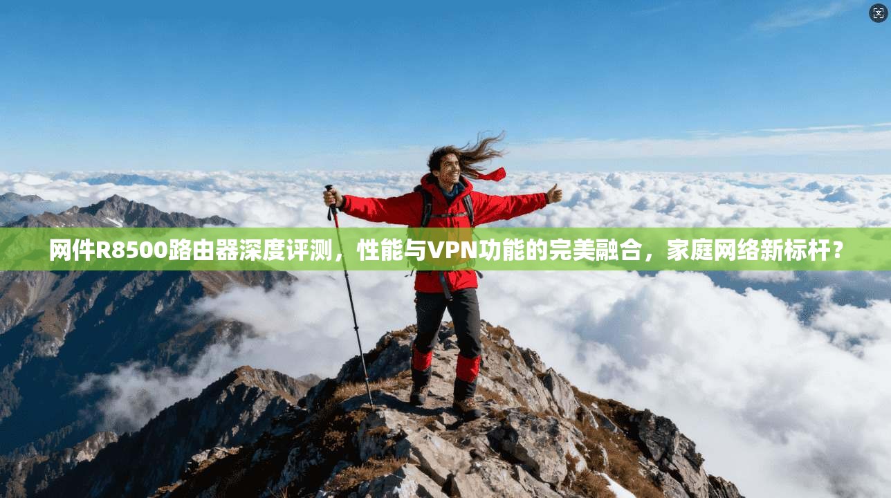 网件R8500路由器深度评测，性能与VPN功能的完美融合，家庭网络新标杆？