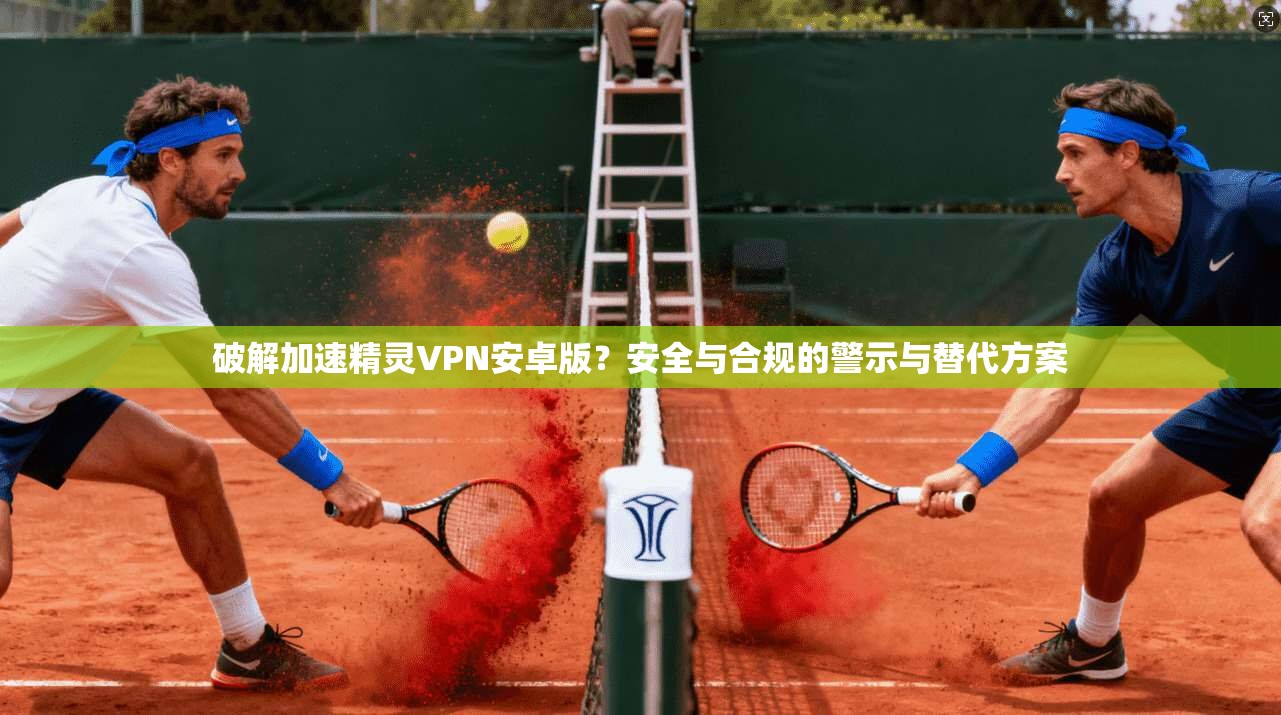 破解加速精灵VPN安卓版？安全与合规的警示与替代方案