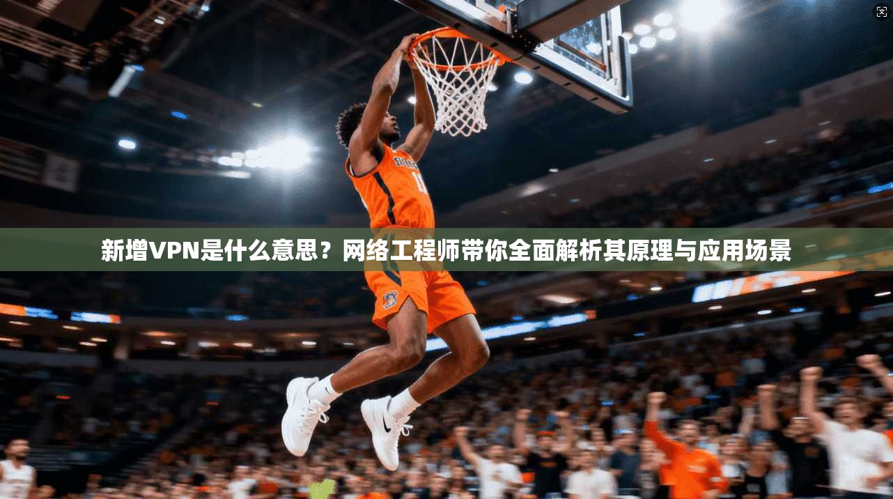 新增VPN是什么意思？网络工程师带你全面解析其原理与应用场景