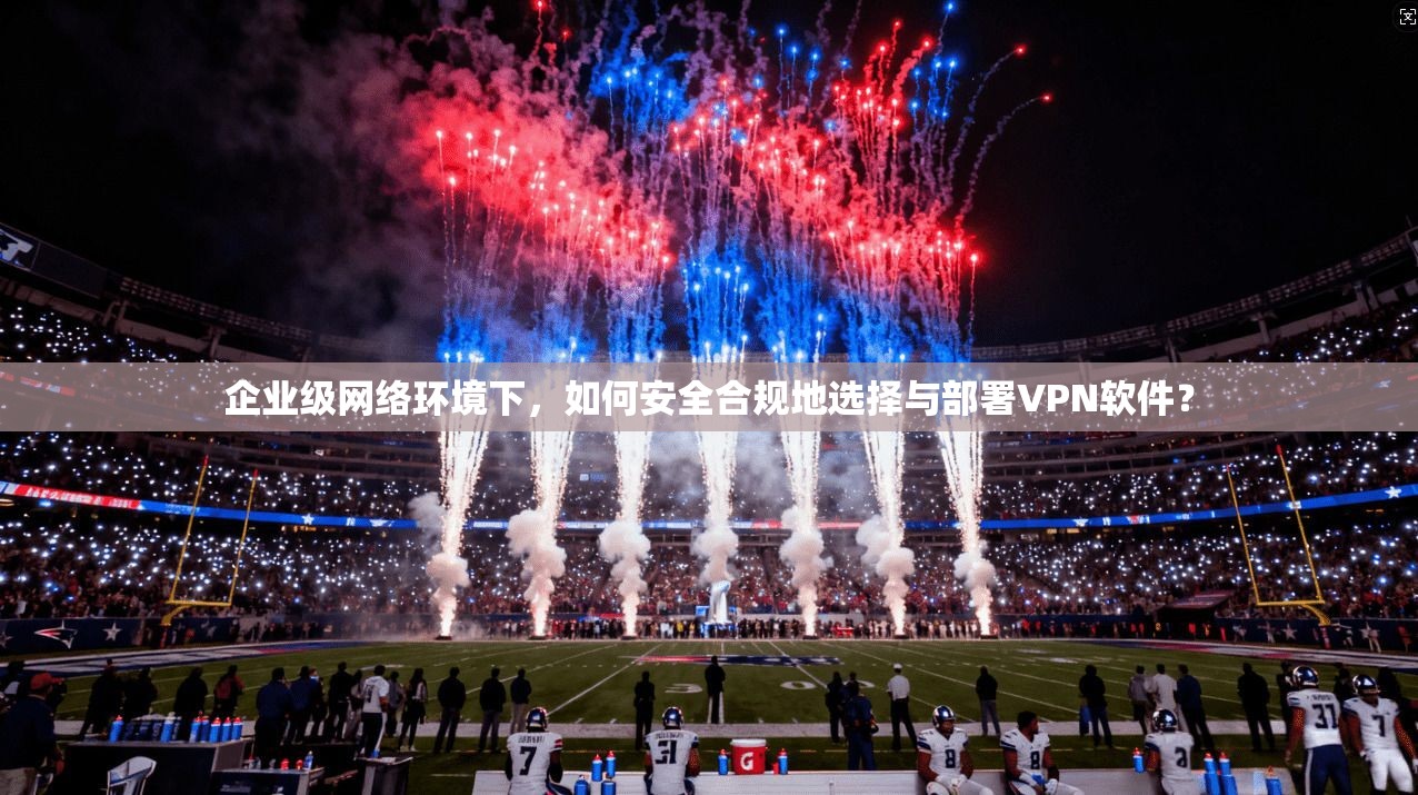 企业级网络环境下，如何安全合规地选择与部署VPN软件？