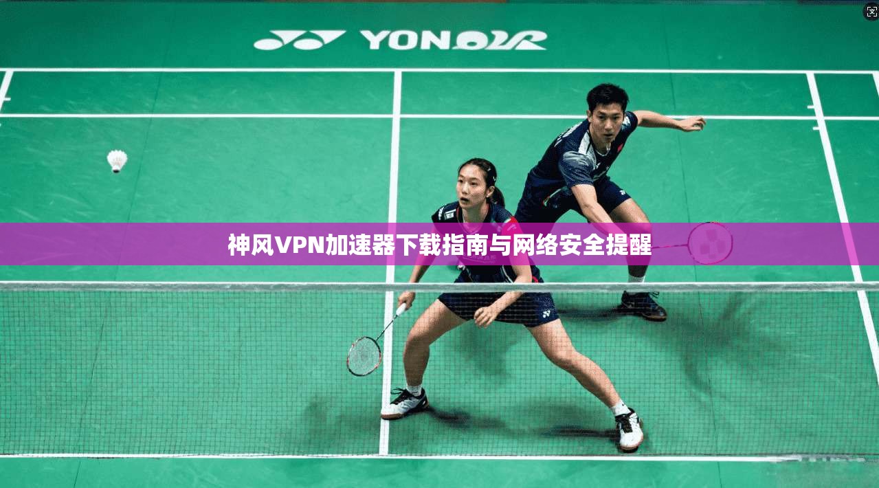 神风VPN加速器下载指南与网络安全提醒
