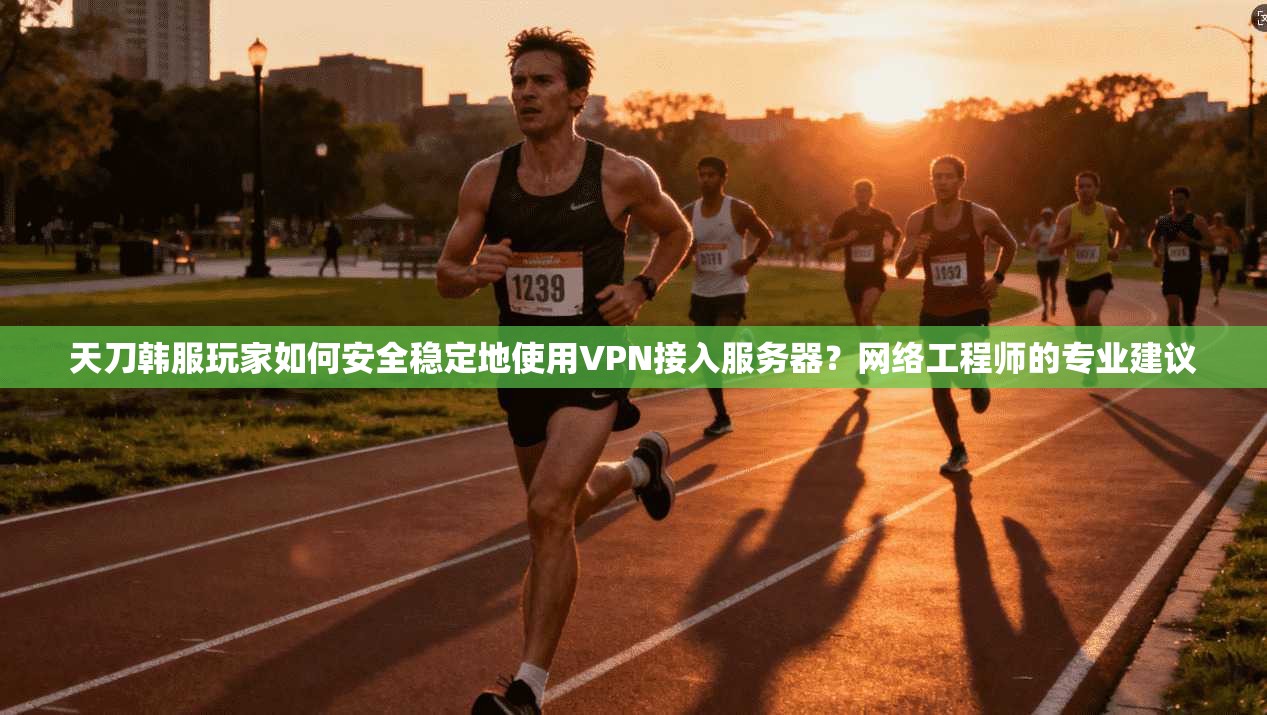 天刀韩服玩家如何安全稳定地使用VPN接入服务器？网络工程师的专业建议
