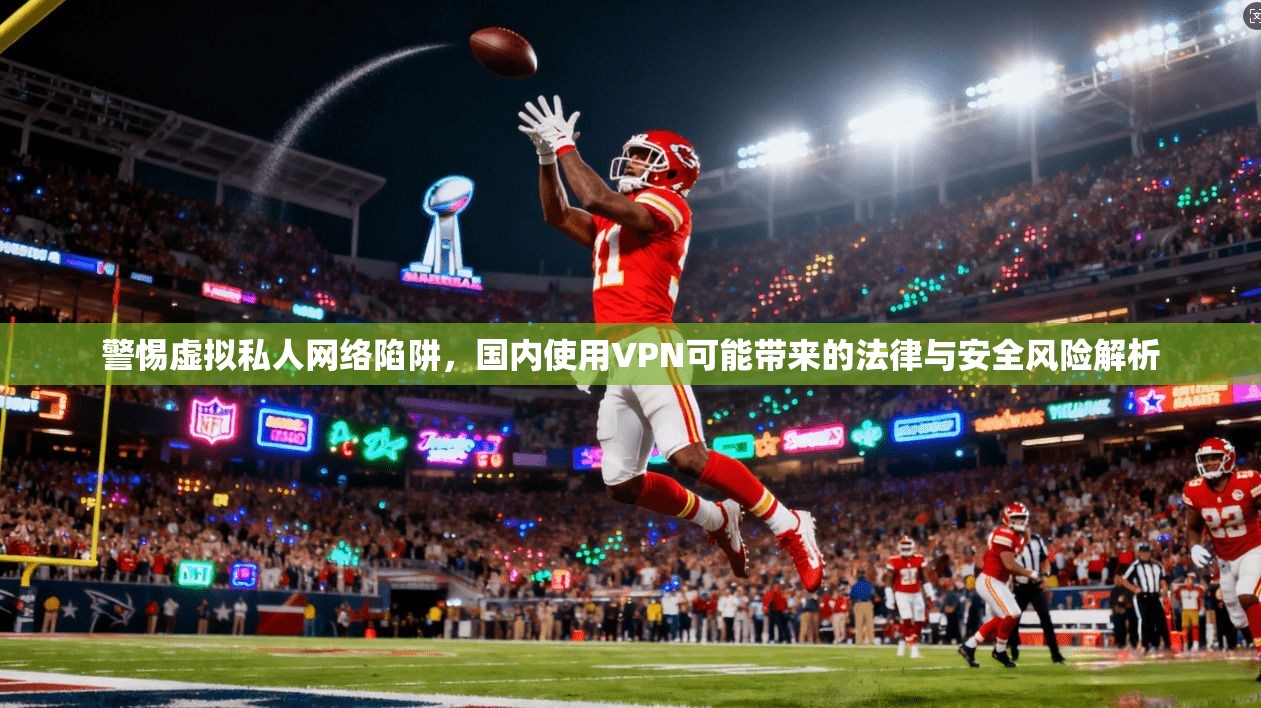 警惕虚拟私人网络陷阱，国内使用VPN可能带来的法律与安全风险解析