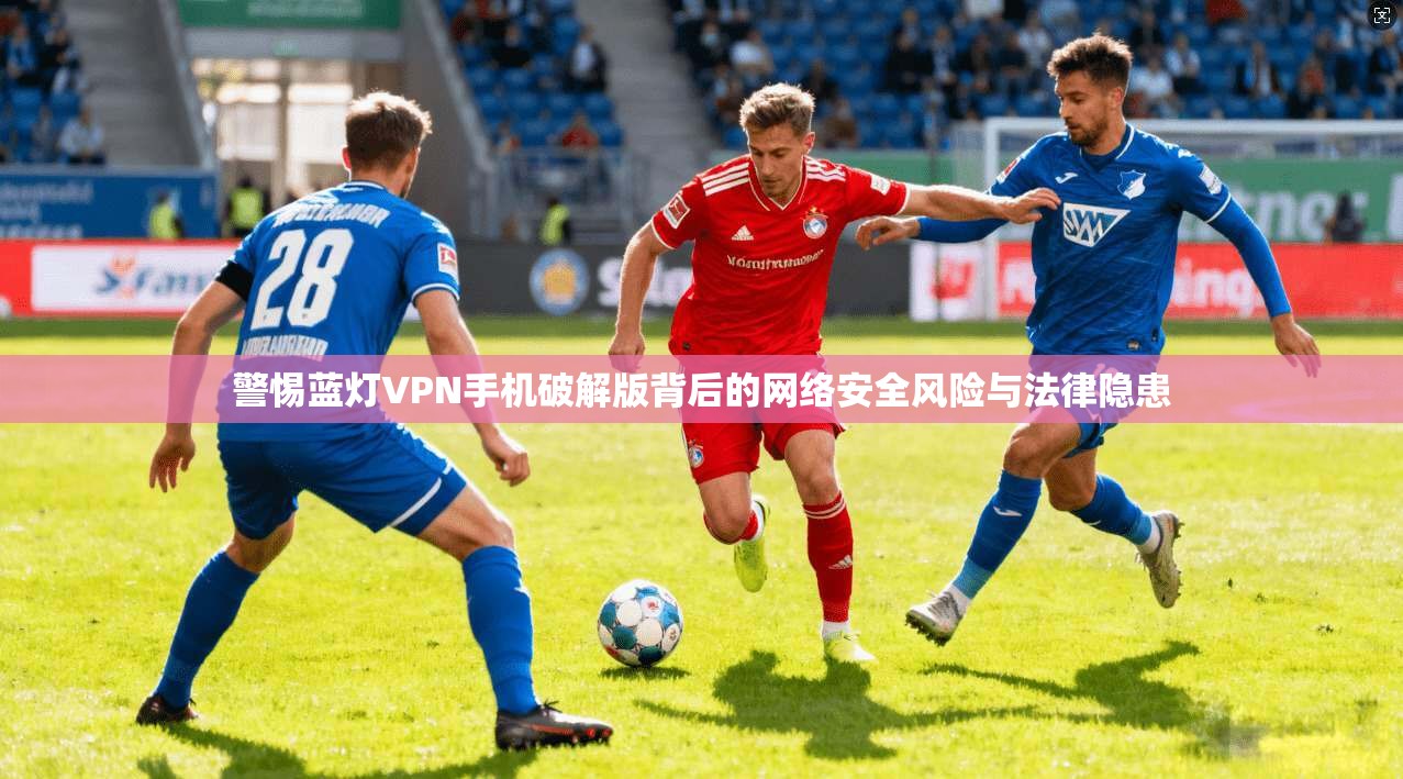 警惕蓝灯VPN手机破解版背后的网络安全风险与法律隐患