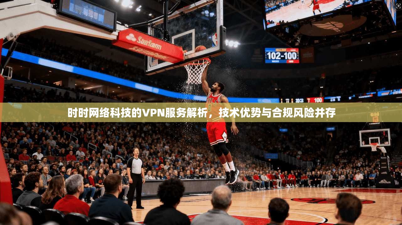 时时网络科技的VPN服务解析，技术优势与合规风险并存