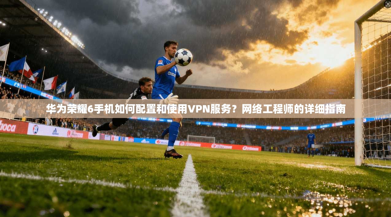 华为荣耀6手机如何配置和使用VPN服务？网络工程师的详细指南