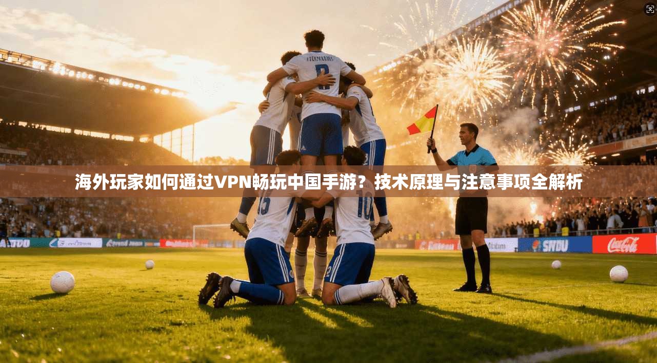 海外玩家如何通过VPN畅玩中国手游？技术原理与注意事项全解析