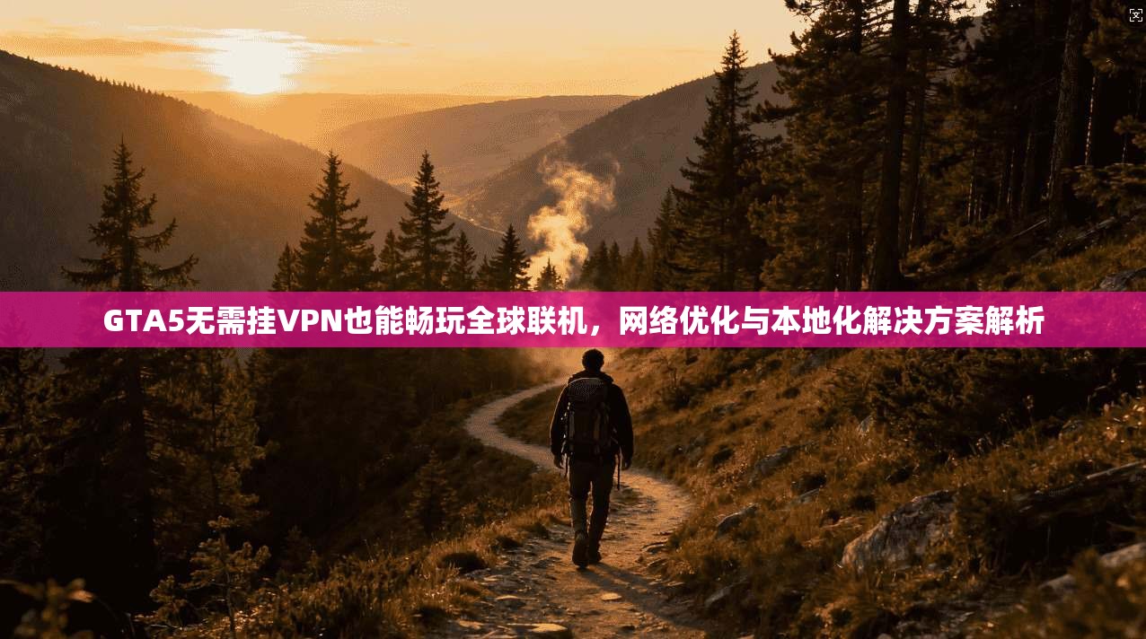 GTA5无需挂VPN也能畅玩全球联机，网络优化与本地化解决方案解析