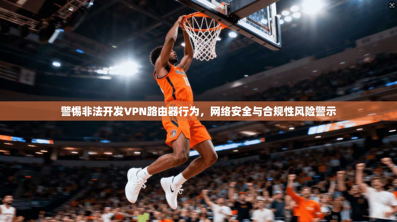 警惕非法开发VPN路由器行为，网络安全与合规性风险警示