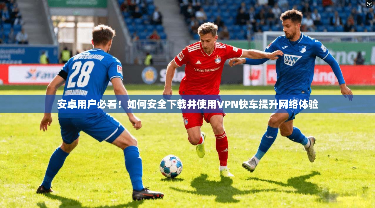 安卓用户必看！如何安全下载并使用VPN快车提升网络体验