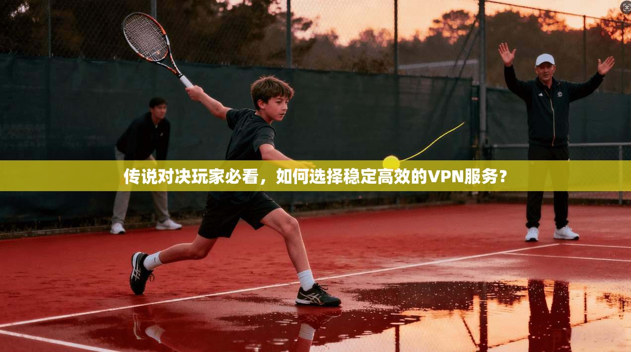 传说对决玩家必看，如何选择稳定高效的VPN服务？