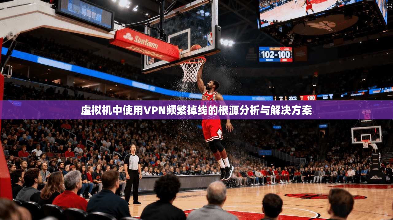 虚拟机中使用VPN频繁掉线的根源分析与解决方案