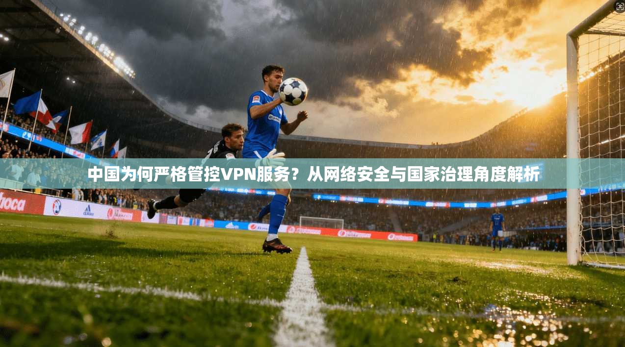 中国为何严格管控VPN服务？从网络安全与国家治理角度解析