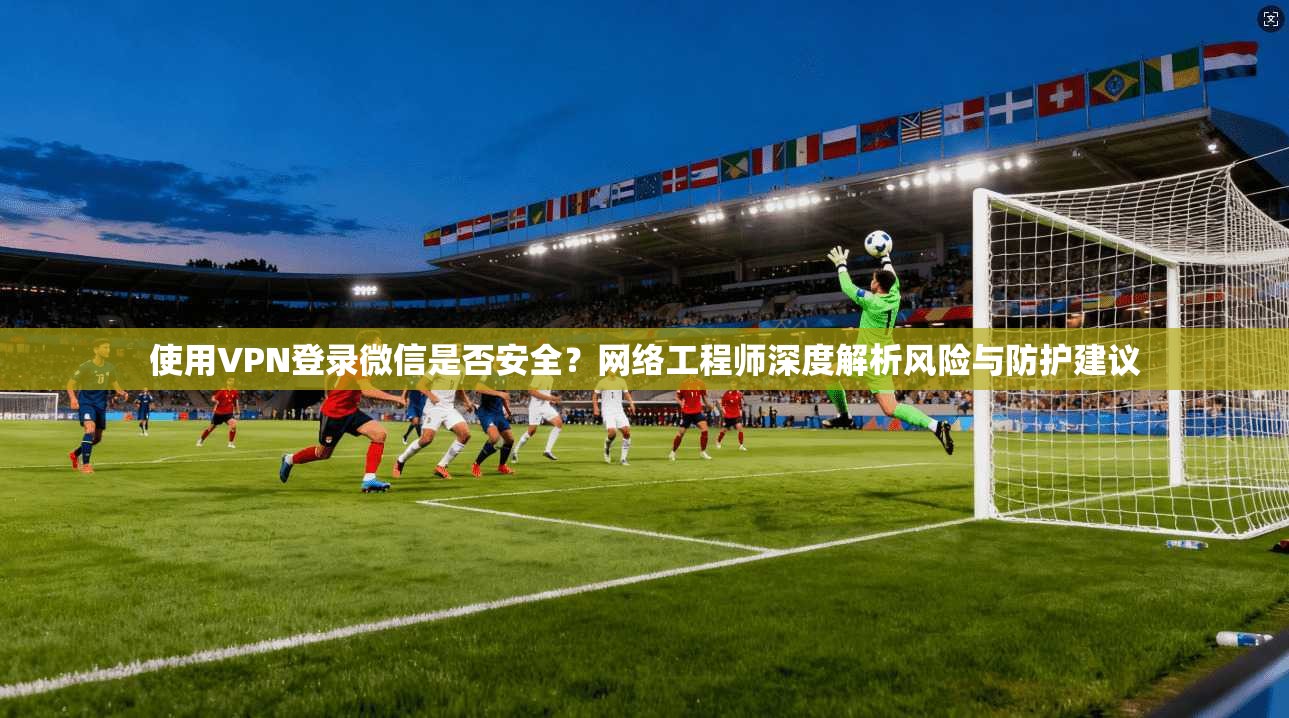 使用VPN登录微信是否安全？网络工程师深度解析风险与防护建议