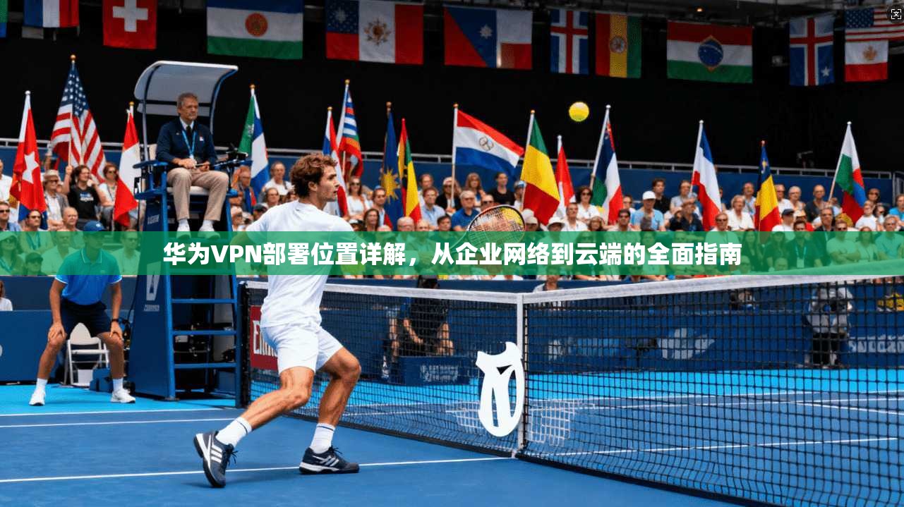 华为VPN部署位置详解，从企业网络到云端的全面指南