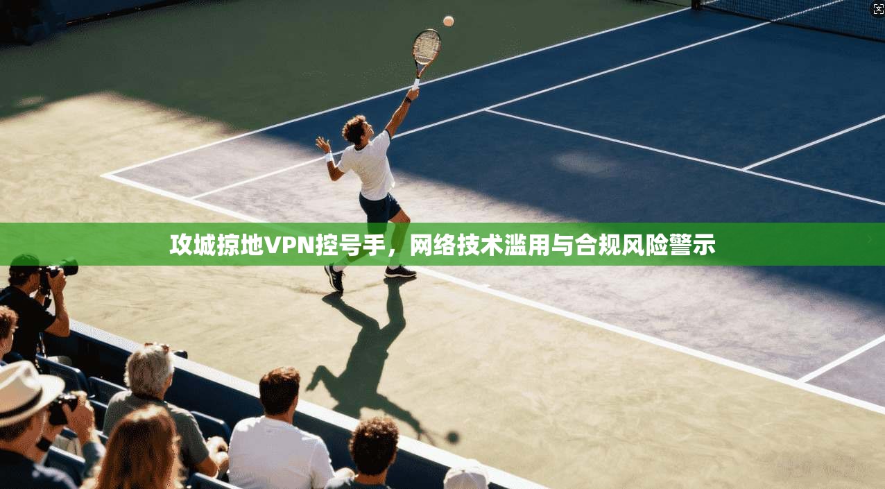 攻城掠地VPN控号手，网络技术滥用与合规风险警示