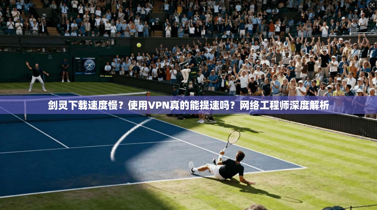剑灵下载速度慢？使用VPN真的能提速吗？网络工程师深度解析