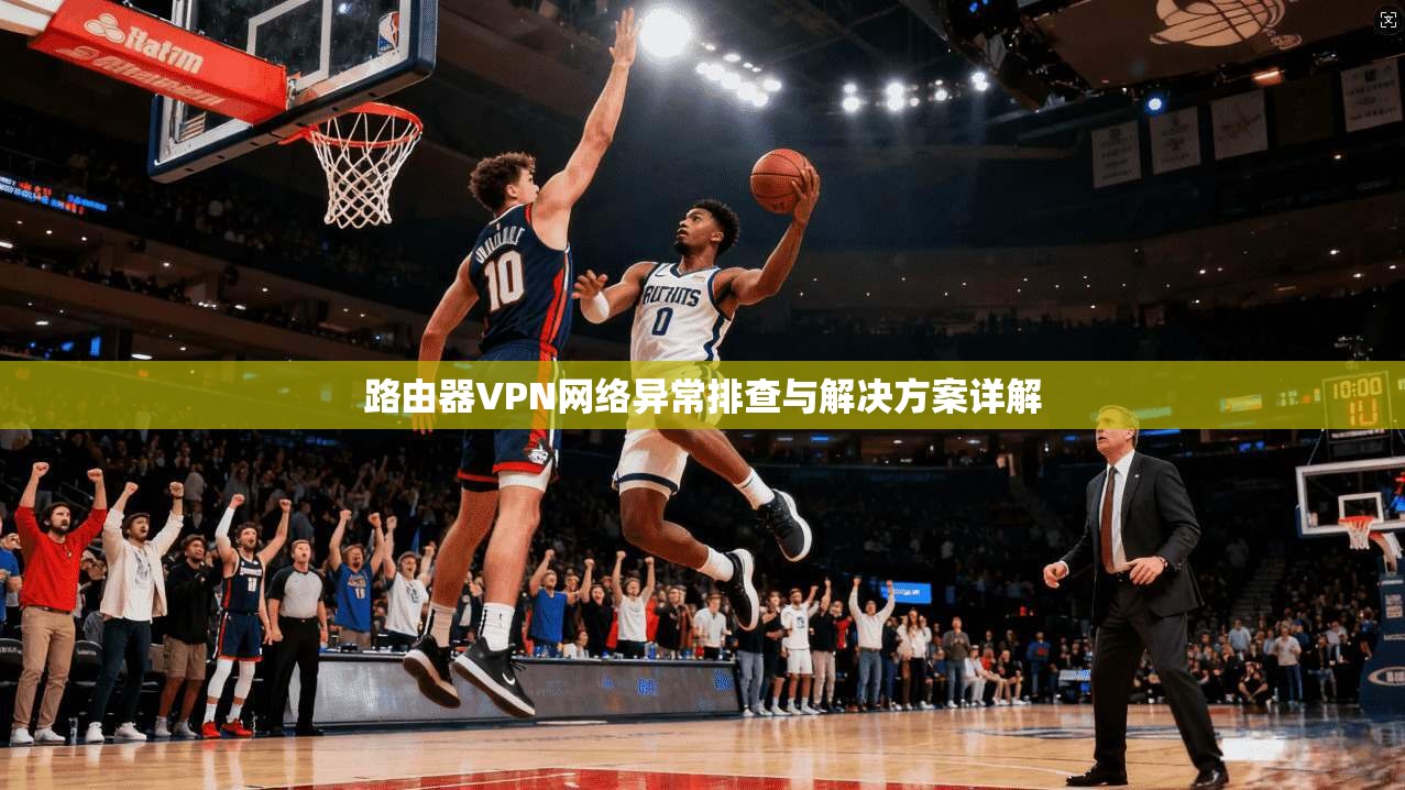 路由器VPN网络异常排查与解决方案详解