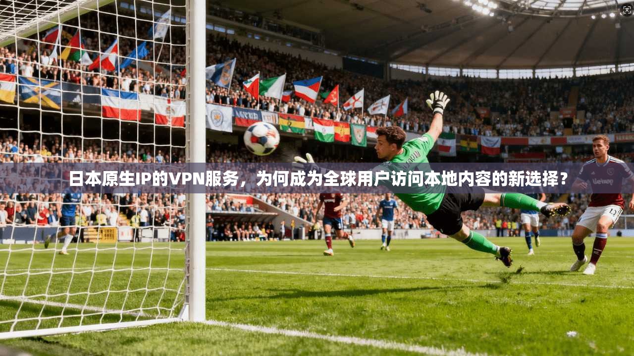 日本原生IP的VPN服务，为何成为全球用户访问本地内容的新选择？