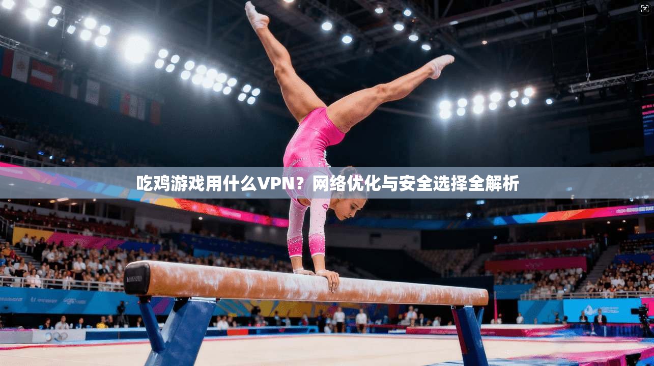 吃鸡游戏用什么VPN？网络优化与安全选择全解析