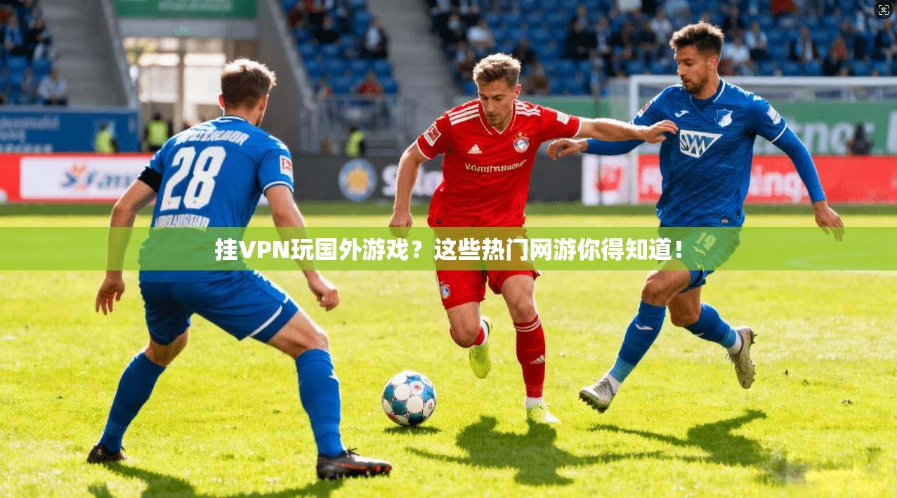 挂VPN玩国外游戏？这些热门网游你得知道！