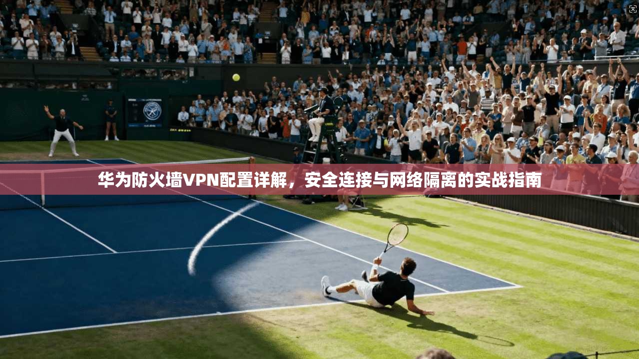 华为防火墙VPN配置详解，安全连接与网络隔离的实战指南