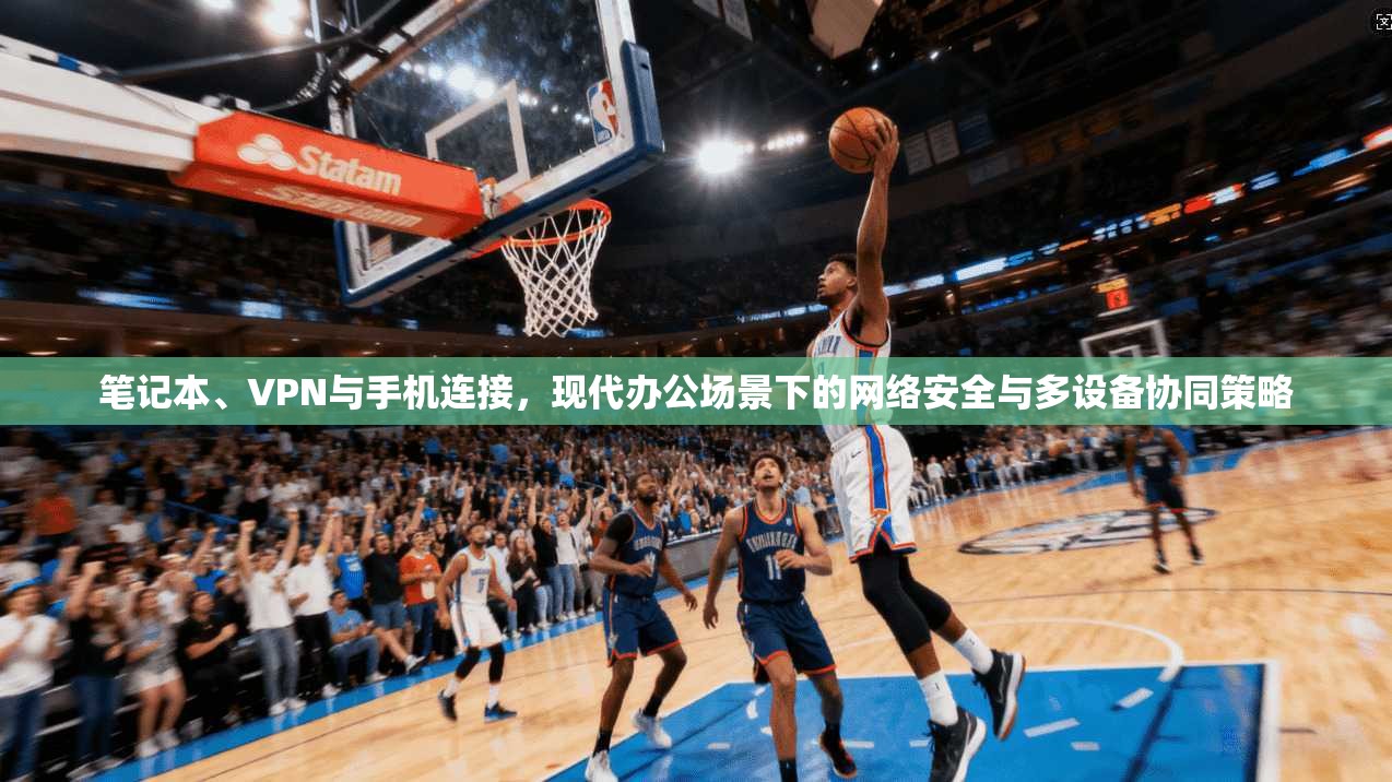 笔记本、VPN与手机连接，现代办公场景下的网络安全与多设备协同策略