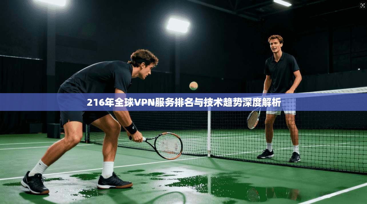 216年全球VPN服务排名与技术趋势深度解析