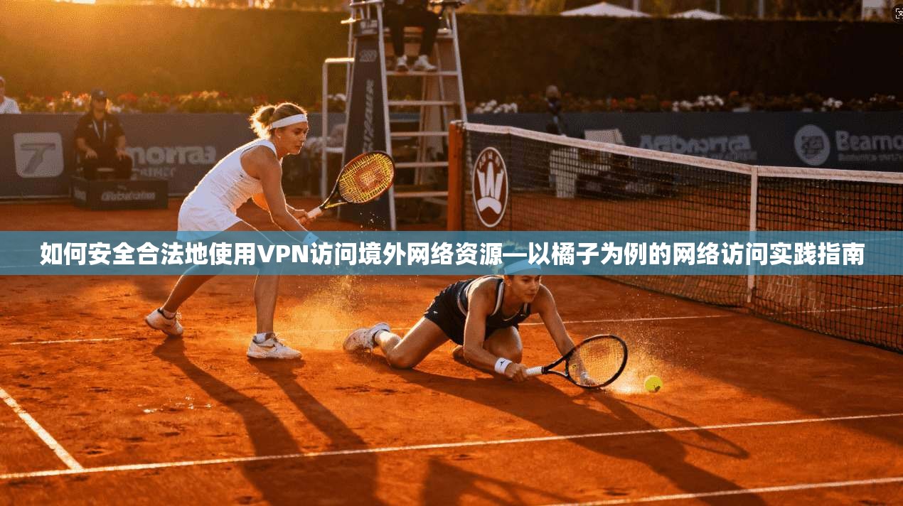 如何安全合法地使用VPN访问境外网络资源—以橘子为例的网络访问实践指南