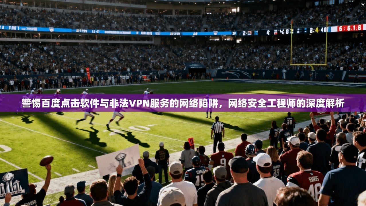 警惕百度点击软件与非法VPN服务的网络陷阱，网络安全工程师的深度解析