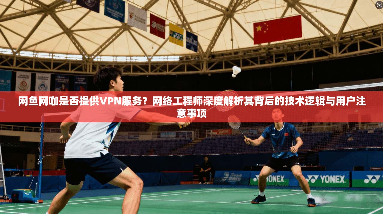 网鱼网咖是否提供VPN服务？网络工程师深度解析其背后的技术逻辑与用户注意事项